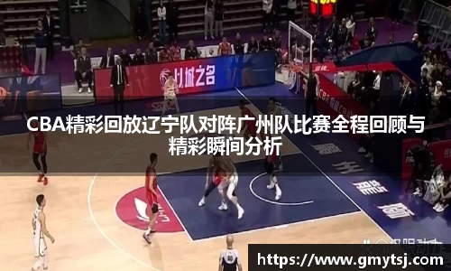 CBA精彩回放辽宁队对阵广州队比赛全程回顾与精彩瞬间分析